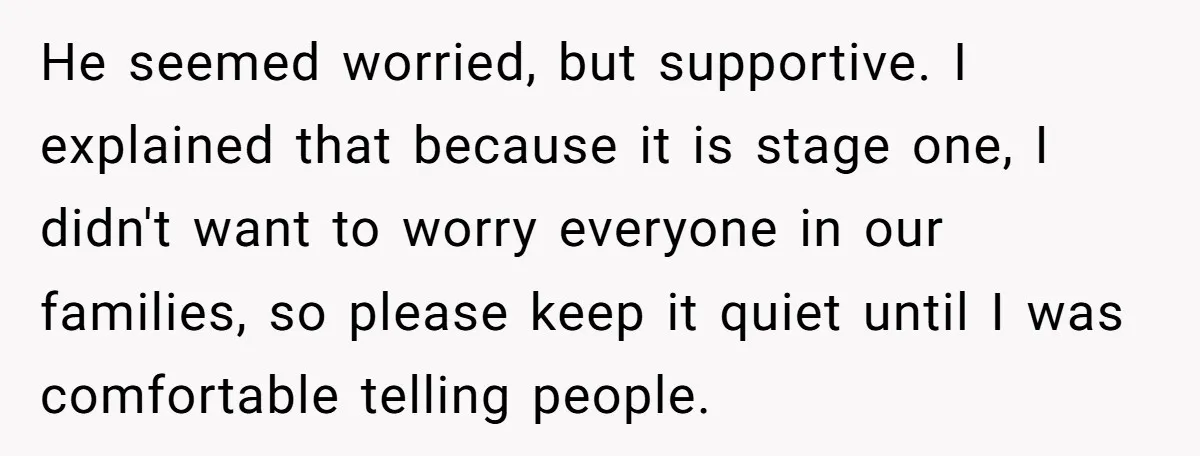 He seemed worried, but supportive. I explained that because it is stage one, I didn't want to worry everyone in our families, so please keep it quiet until I was...