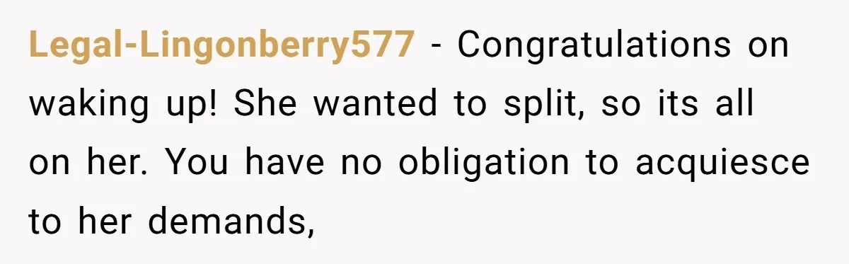 Legal-Lingonberry577 − Congratulations on waking up! She wanted to split, so its all on her. You have no obligation to acquiesce to her demands,