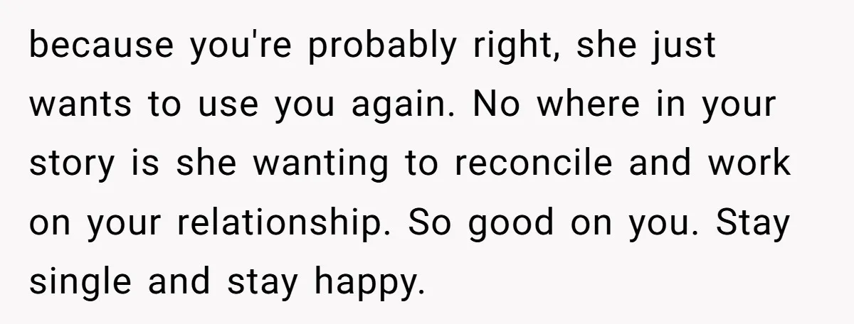 because you're probably right, she just wants to use you again. No where in your story is she wanting to reconcile and work on your relationship. So good on you....