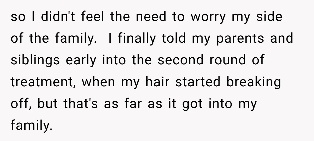 so I didn't feel the need to worry my side of the family. I finally told my parents and siblings early into the second round of treatment, when my hair...
