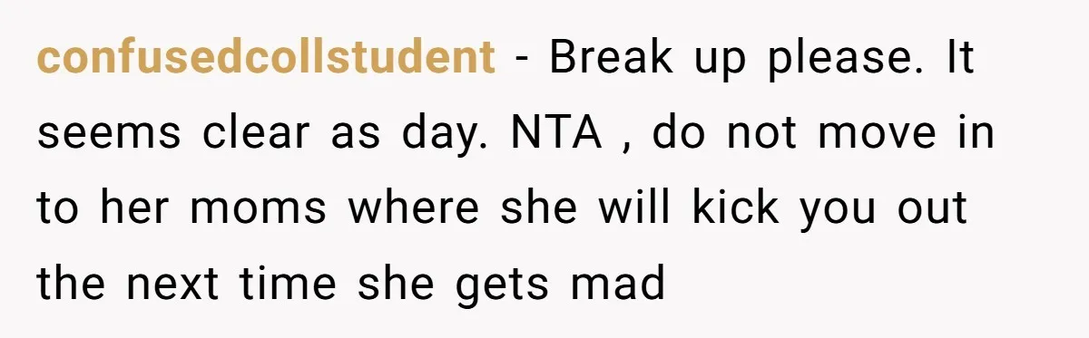 confusedcollstudent − Break up please. It seems clear as day. NTA , do not move in to her moms where she will kick you out the next time she gets...