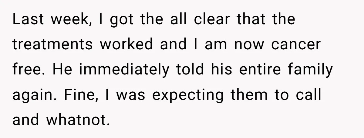 Last week, I got the all clear that the treatments worked and I am now cancer free. He immediately told his entire family again. Fine, I was expecting them to...