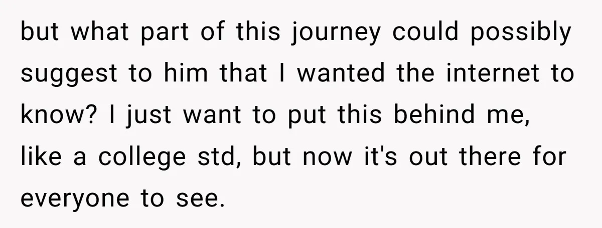 but what part of this journey could possibly suggest to him that I wanted the internet to know? I just want to put this behind me, like a college std,...