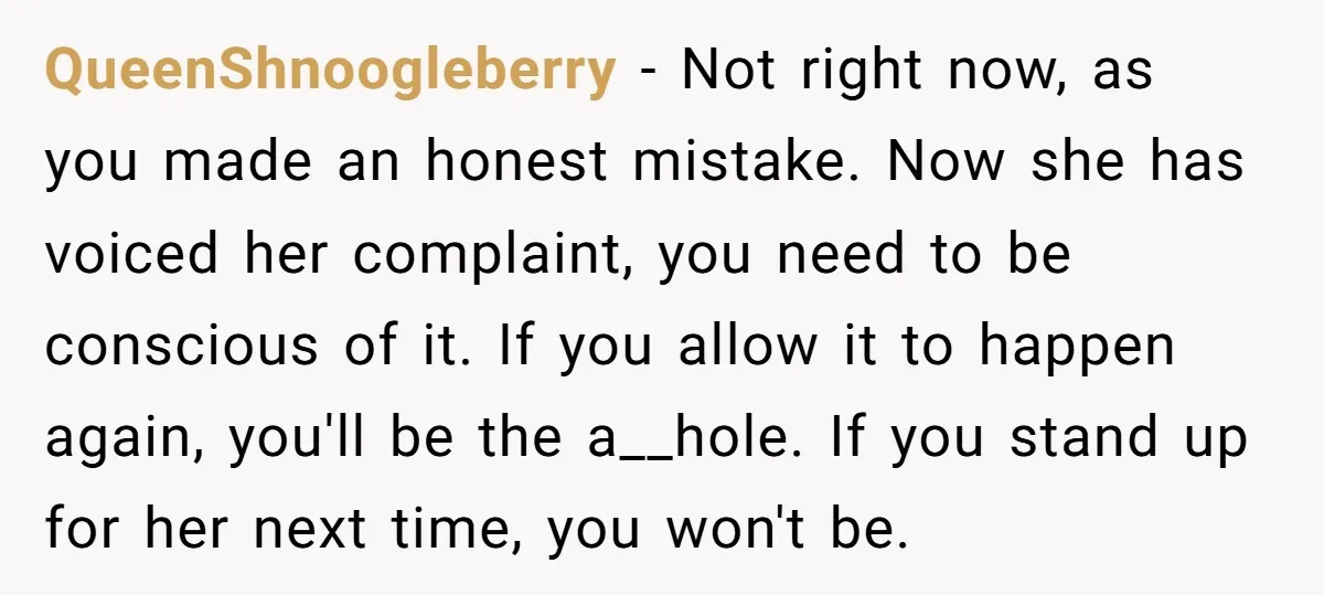 QueenShnoogleberry − Not right now, as you made an honest mistake. Now she has voiced her complaint, you need to be conscious of it. If you allow it to happen...