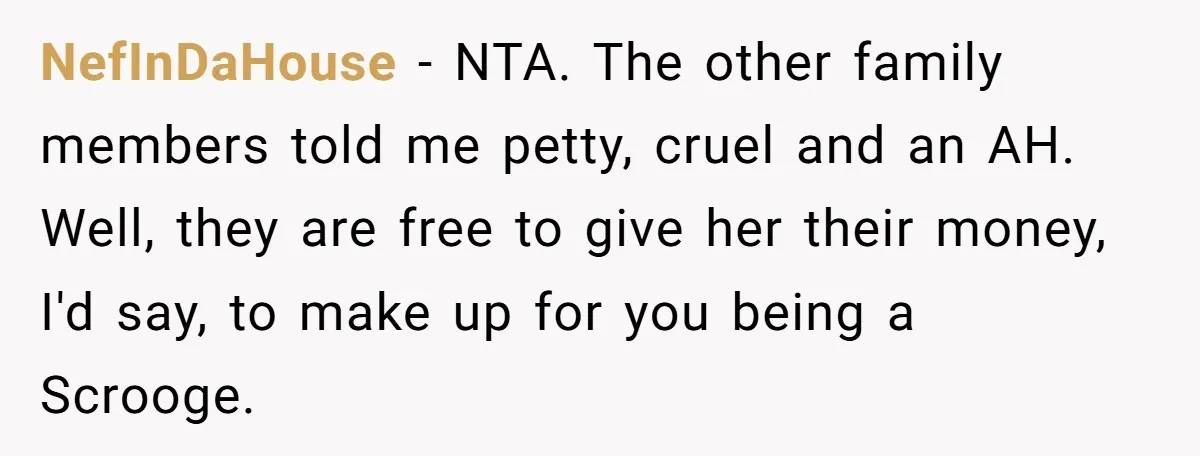NefInDaHouse − NTA. The other family members told me petty, cruel and an AH. Well, they are free to give her their money, I'd say, to make up for you...