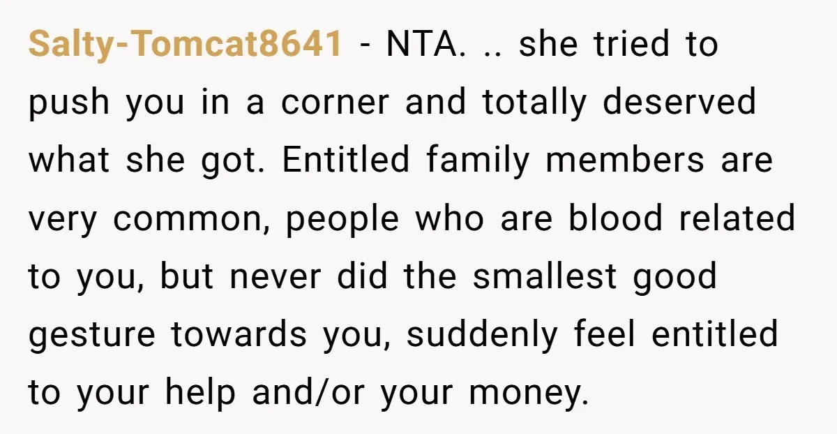 Salty-Tomcat8641 − NTA. .. she tried to push you in a corner and totally deserved what she got. Entitled family members are very common, people who are blood related to...