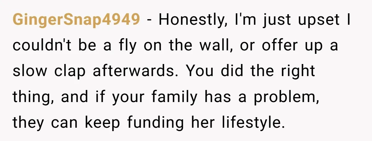 GingerSnap4949 − Honestly, I'm just upset I couldn't be a fly on the wall, or offer up a slow clap afterwards. You did the right thing, and if your family...