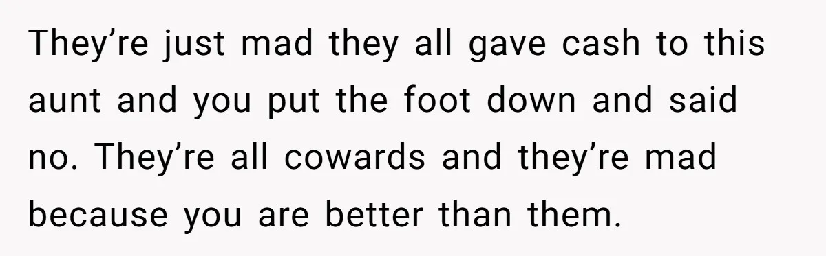 They’re just mad they all gave cash to this aunt and you put the foot down and said no. They’re all cowards and they’re mad because you are better than...