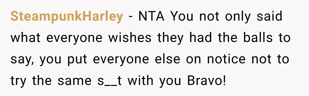 SteampunkHarley − NTA You not only said what everyone wishes they had the balls to say, you put everyone else on notice not to try the same s__t with you...