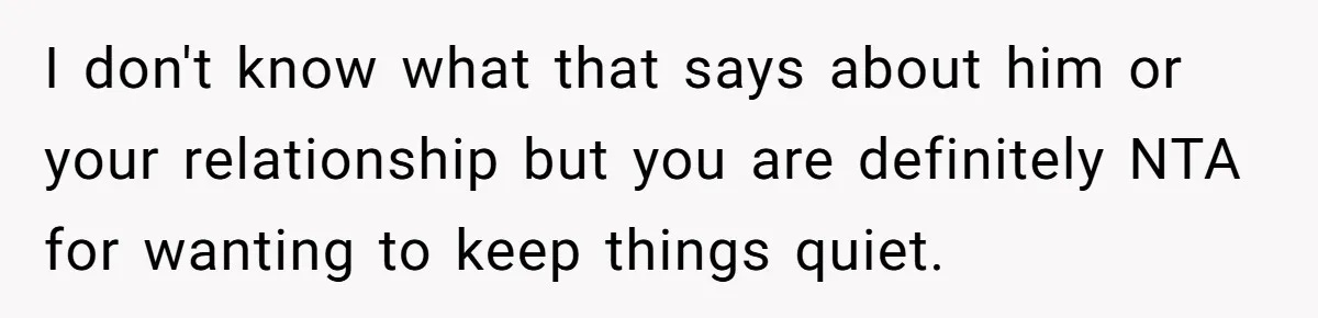I don't know what that says about him or your relationship but you are definitely NTA for wanting to keep things quiet.