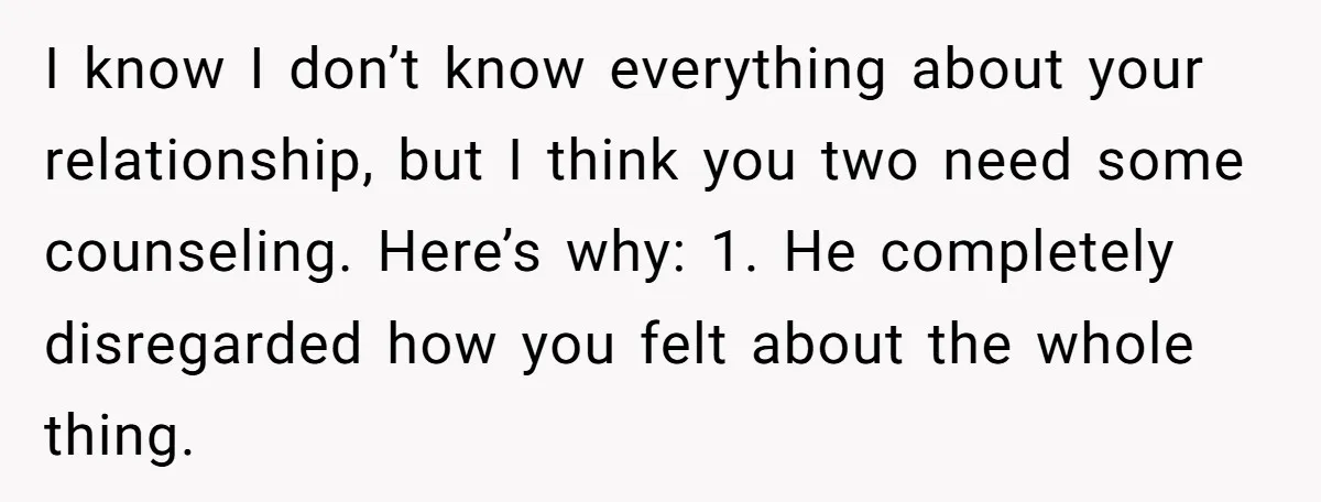 I know I don’t know everything about your relationship, but I think you two need some counseling. Here’s why: 1. He completely disregarded how you felt about the whole thing.