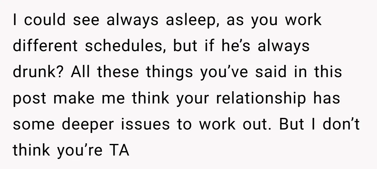 I could see always asleep, as you work different schedules, but if he’s always drunk? All these things you’ve said in this post make me think your relationship has some...