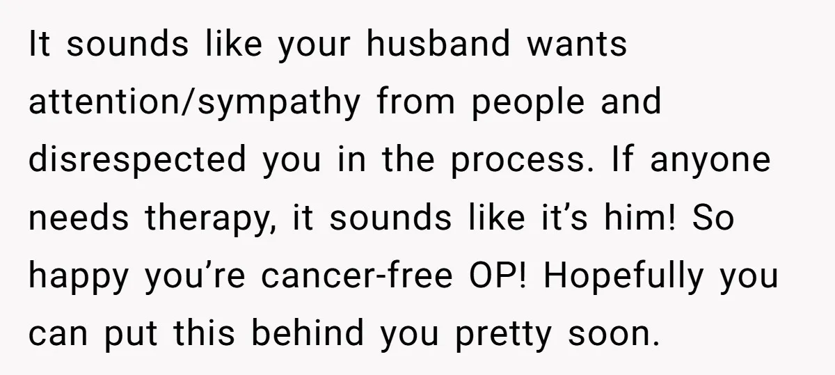 It sounds like your husband wants attention/sympathy from people and disrespected you in the process. If anyone needs therapy, it sounds like it’s him! So happy you’re cancer-free OP! Hopefully...
