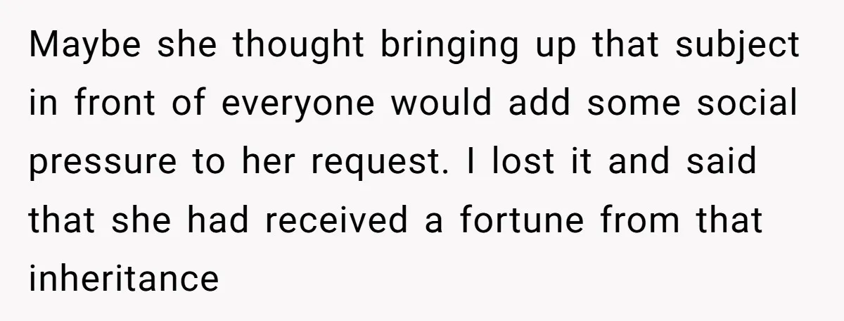 Maybe she thought bringing up that subject in front of everyone would add some social pressure to her request. I lost it and said that she had received a fortune...