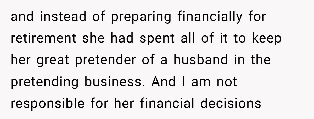 and instead of preparing financially for retirement she had spent all of it to keep her great pretender of a husband in the pretending business. And I am not responsible...