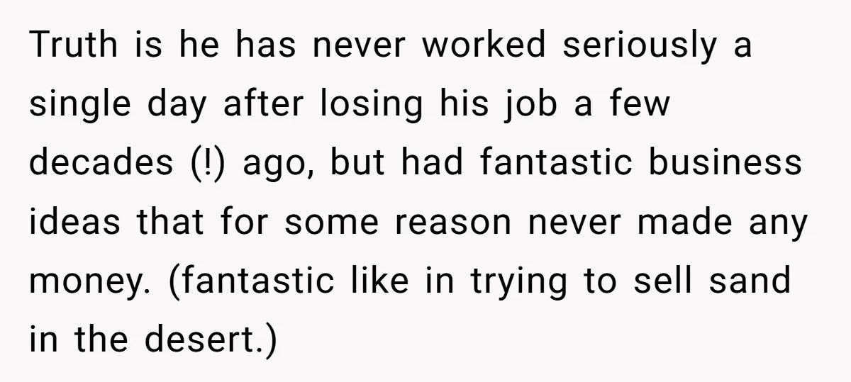 Truth is he has never worked seriously a single day after losing his job a few decades (!) ago, but had fantastic business ideas that for some reason never made...