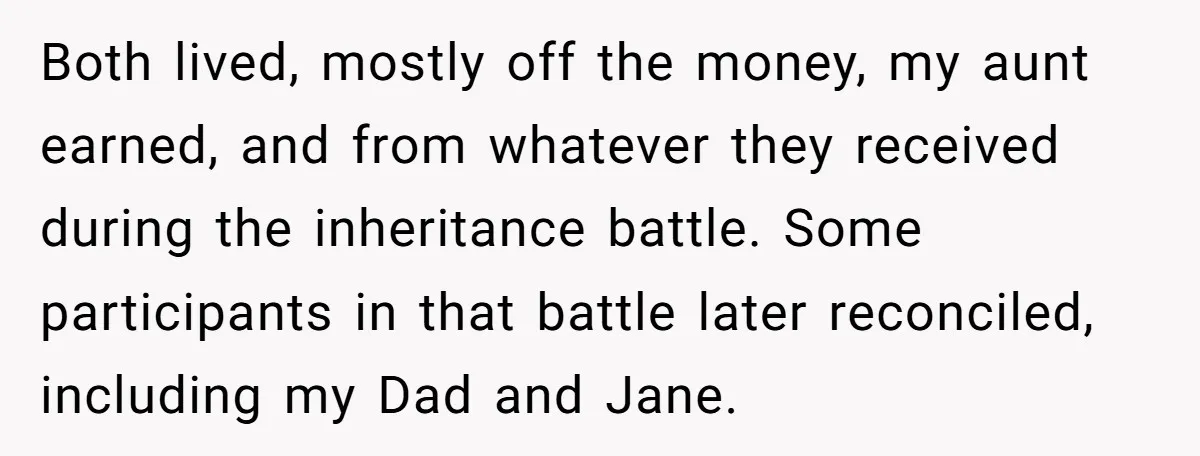 Both lived, mostly off the money, my aunt earned, and from whatever they received during the inheritance battle. Some participants in that battle later reconciled, including my Dad and Jane.