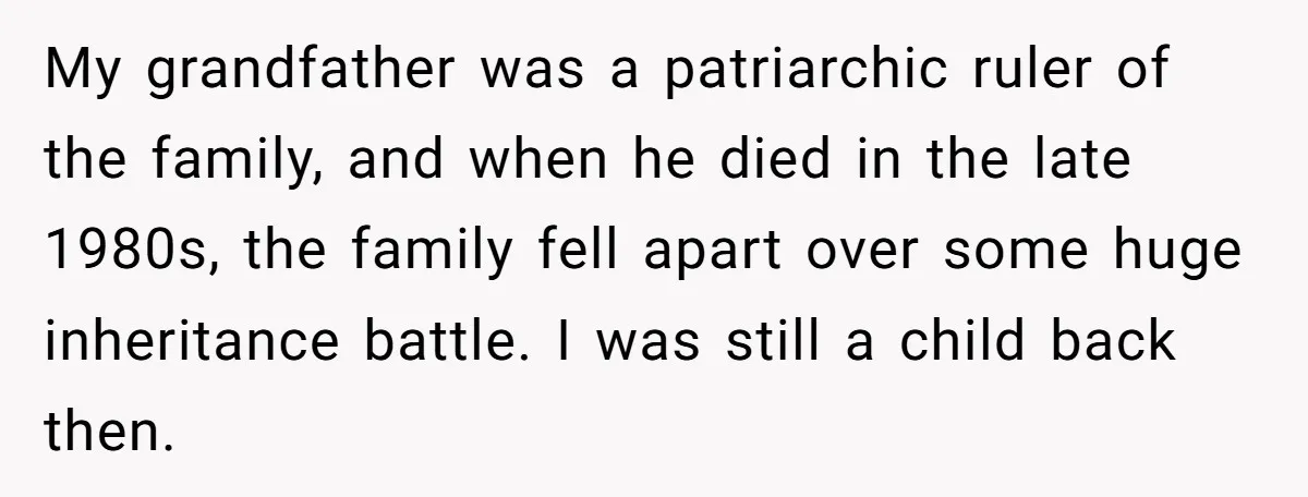 My grandfather was a patriarchic ruler of the family, and when he died in the late 1980s, the family fell apart over some huge inheritance battle. I was still a...