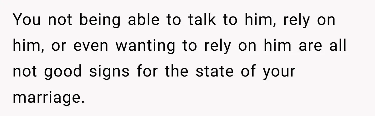 You not being able to talk to him, rely on him, or even wanting to rely on him are all not good signs for the state of your marriage.