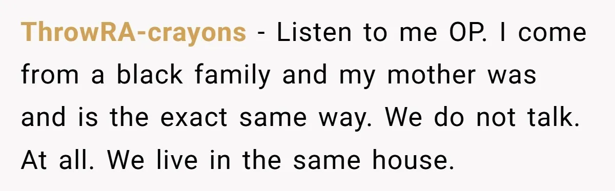 ThrowRA-crayons − Listen to me OP. I come from a black family and my mother was and is the exact same way. We do not talk. At all. We live...
