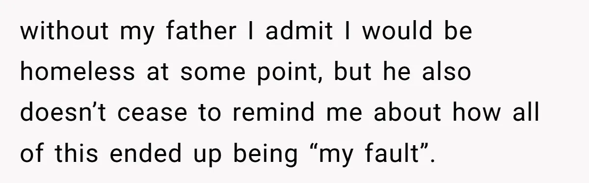 without my father I admit I would be homeless at some point, but he also doesn’t cease to remind me about how all of this ended up being “my fault”.
