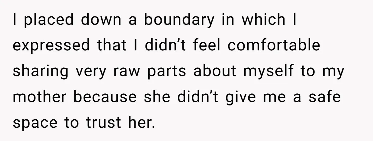 I placed down a boundary in which I expressed that I didn’t feel comfortable sharing very raw parts about myself to my mother because she didn’t give me a safe...
