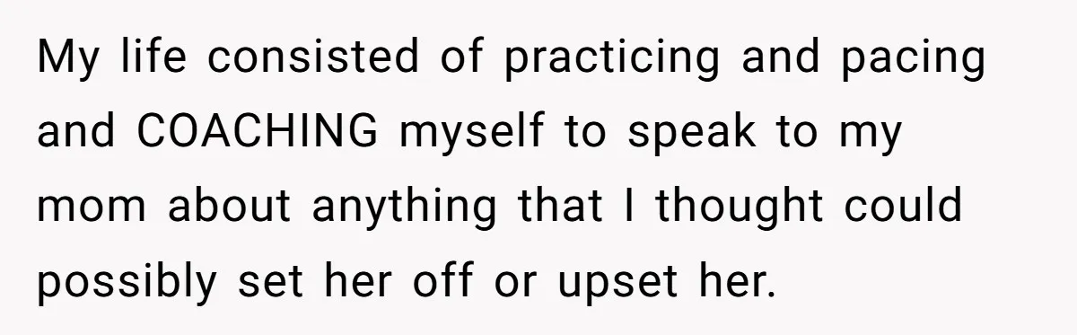 My life consisted of practicing and pacing and COACHING myself to speak to my mom about anything that I thought could possibly set her off or upset her.