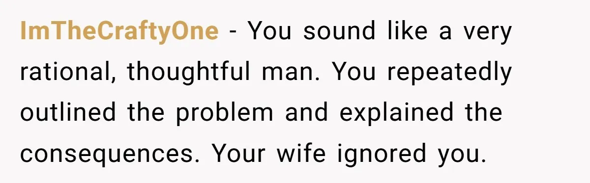 ImTheCraftyOne − You sound like a very rational, thoughtful man. You repeatedly outlined the problem and explained the consequences. Your wife ignored you.