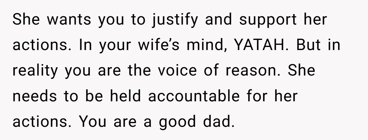She wants you to justify and support her actions. In your wife’s mind, YATAH. But in reality you are the voice of reason. She needs to be held accountable for...