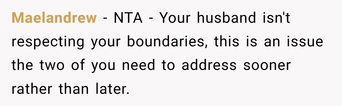 Maelandrew − NTA - Your husband isn't respecting your boundaries, this is an issue the two of you need to address sooner rather than later.