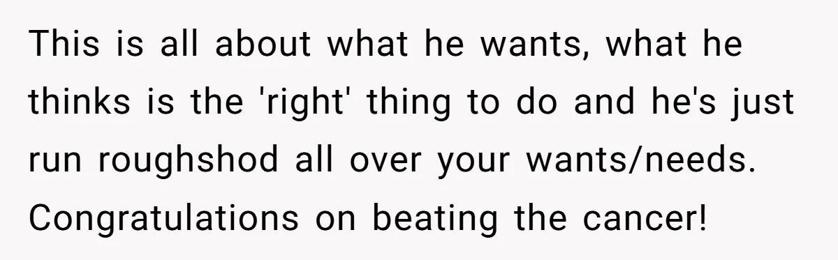 This is all about what he wants, what he thinks is the 'right' thing to do and he's just run roughshod all over your wants/needs. Congratulations on beating the cancer!
