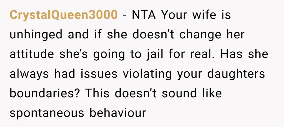 CrystalQueen3000 − NTA Your wife is unhinged and if she doesn’t change her attitude she’s going to jail for real. Has she always had issues violating your daughters boundaries? This...