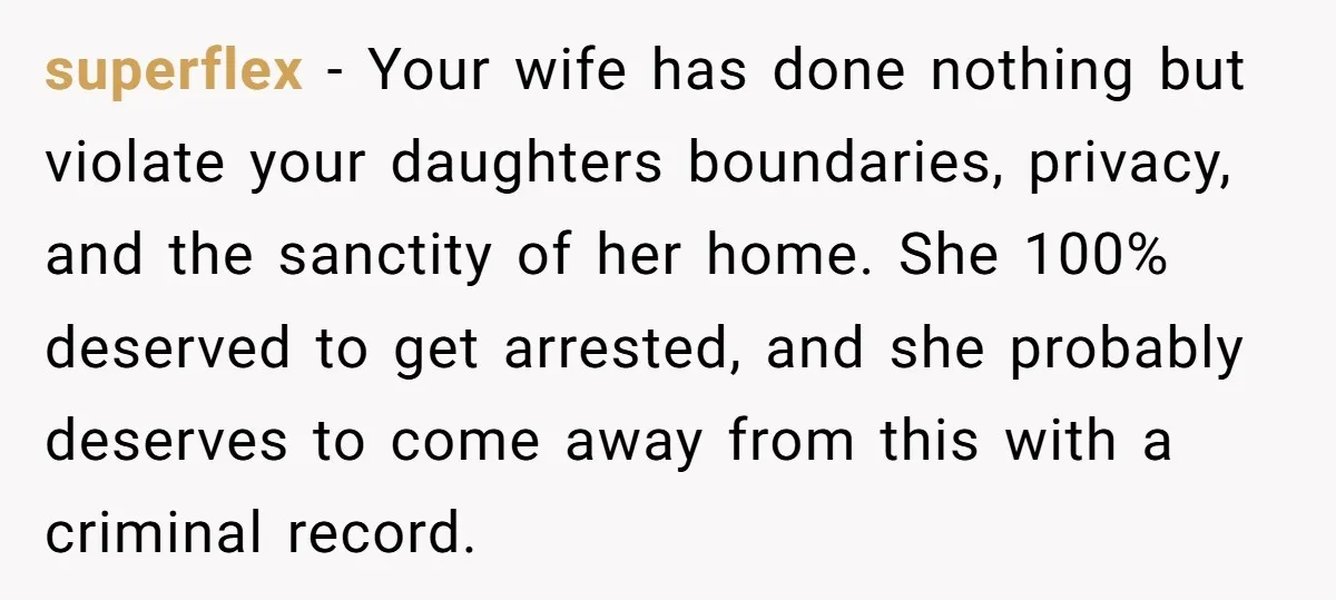 superflex − Your wife has done nothing but violate your daughters boundaries, privacy, and the sanctity of her home. She 100% deserved to get arrested, and she probably deserves to...
