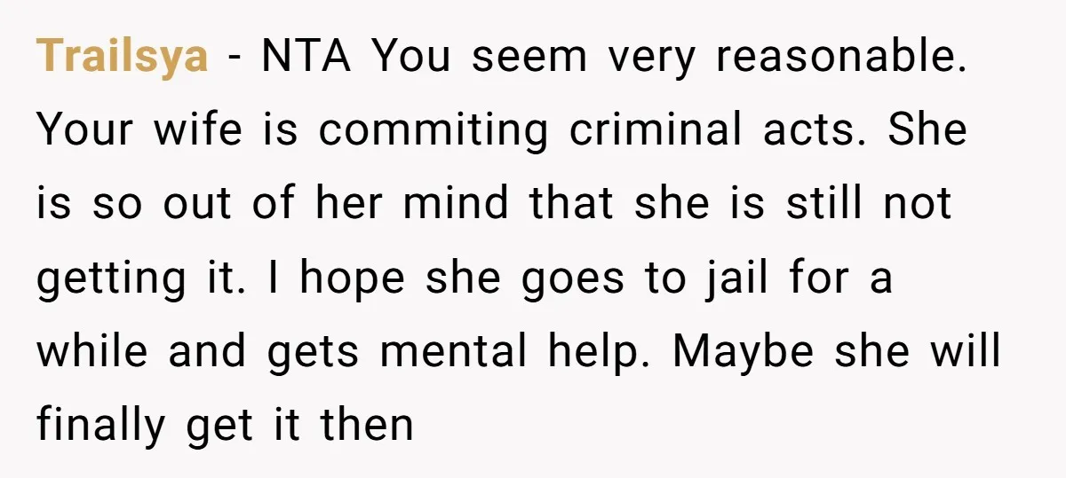 Trailsya − NTA You seem very reasonable. Your wife is commiting criminal acts. She is so out of her mind that she is still not getting it. I hope she...
