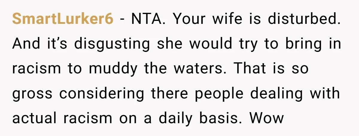SmartLurker6 − NTA. Your wife is disturbed. And it’s disgusting she would try to bring in racism to muddy the waters. That is so gross considering there people dealing with...