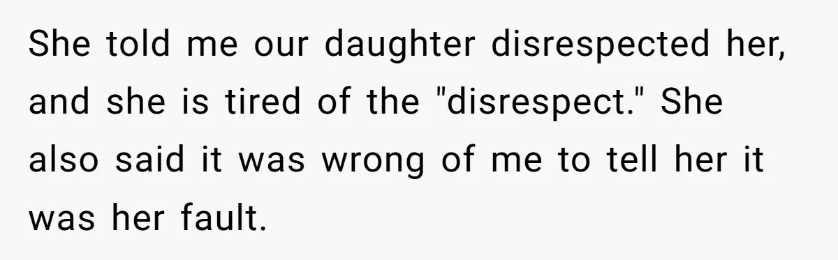 She told me our daughter disrespected her, and she is tired of the "disrespect." She also said it was wrong of me to tell her it was her fault.