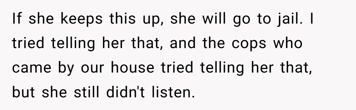 If she keeps this up, she will go to jail. I tried telling her that, and the cops who came by our house tried telling her that, but she still...