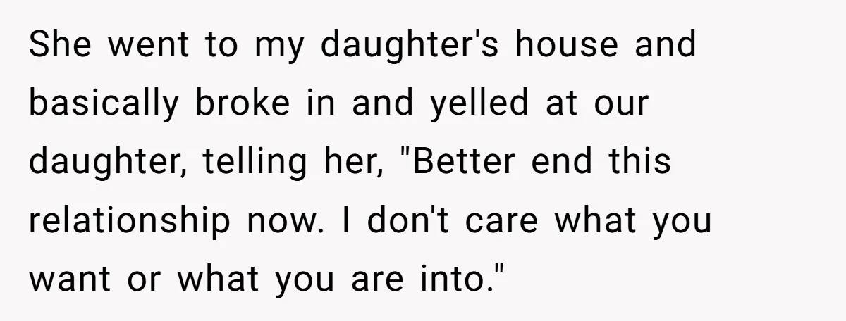 She went to my daughter's house and basically broke in and yelled at our daughter, telling her, "Better end this relationship now. I don't care what you want or what...