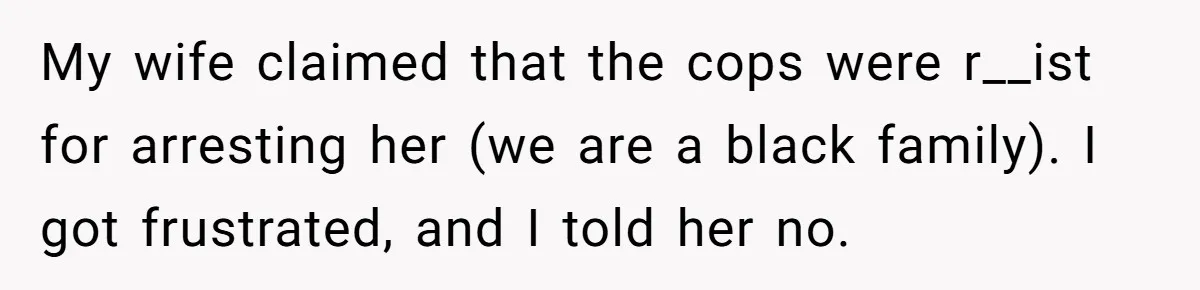 My wife claimed that the cops were r__ist for arresting her (we are a black family). I got frustrated, and I told her no.