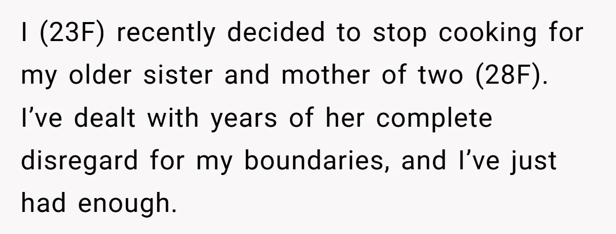 I (23F) recently decided to stop cooking for my older sister and mother of two (28F). I’ve dealt with years of her complete disregard for my boundaries, and I’ve just...