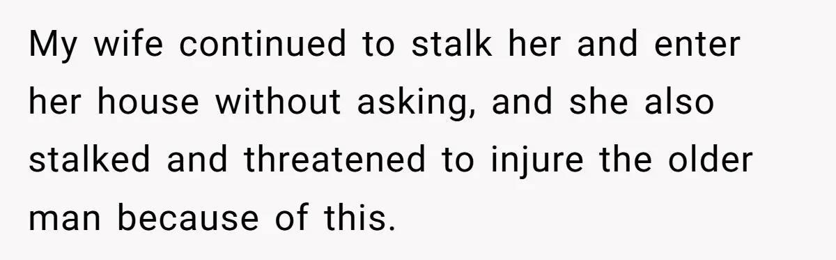 My wife continued to stalk her and enter her house without asking, and she also stalked and threatened to injure the older man because of this.