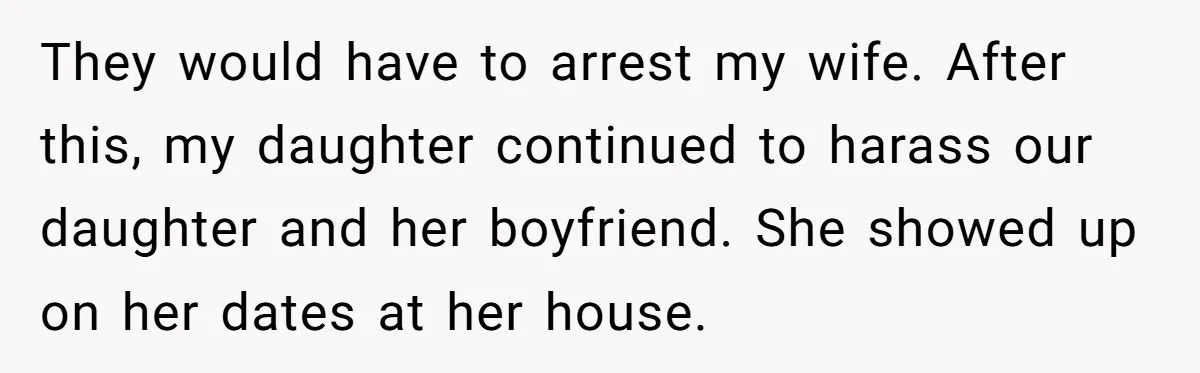 They would have to arrest my wife. After this, my daughter continued to harass our daughter and her boyfriend. She showed up on her dates at her house.