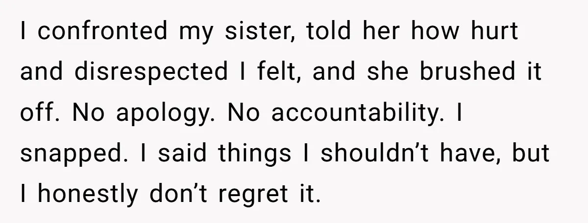 I confronted my sister, told her how hurt and disrespected I felt, and she brushed it off. No apology. No accountability. I snapped. I said things I shouldn’t have, but...