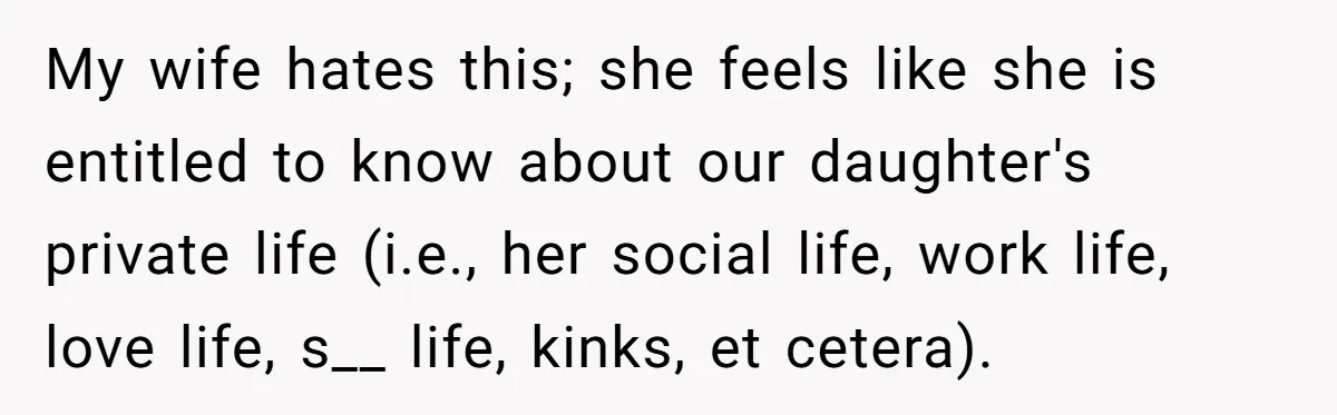 My wife hates this; she feels like she is entitled to know about our daughter's private life (i.e., her social life, work life, love life, s__ life, kinks, et cetera).
