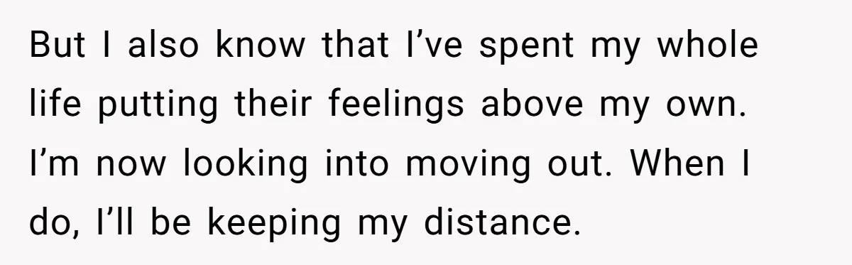 But I also know that I’ve spent my whole life putting their feelings above my own. I’m now looking into moving out. When I do, I’ll be keeping my distance.