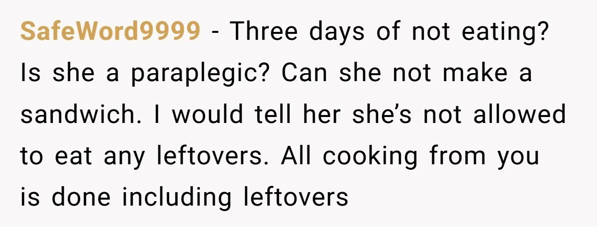 SafeWord9999 − Three days of not eating? Is she a paraplegic? Can she not make a sandwich. I would tell her she’s not allowed to eat any leftovers. All cooking...