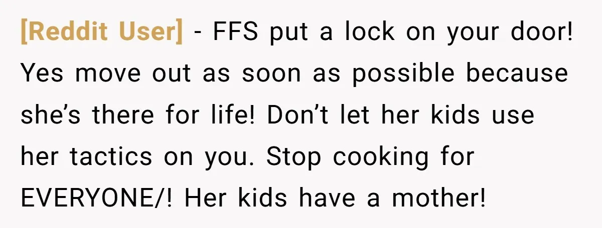 [Reddit User] − FFS put a lock on your door! Yes move out as soon as possible because she’s there for life! Don’t let her kids use her tactics on...