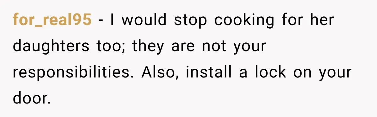 for_real95 − I would stop cooking for her daughters too; they are not your responsibilities. Also, install a lock on your door.