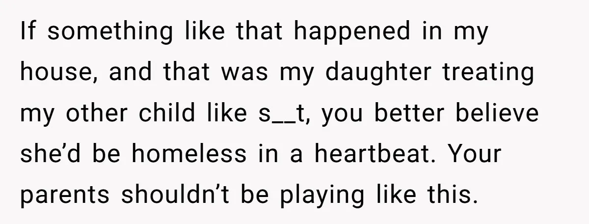 If something like that happened in my house, and that was my daughter treating my other child like s__t, you better believe she’d be homeless in a heartbeat. Your parents...