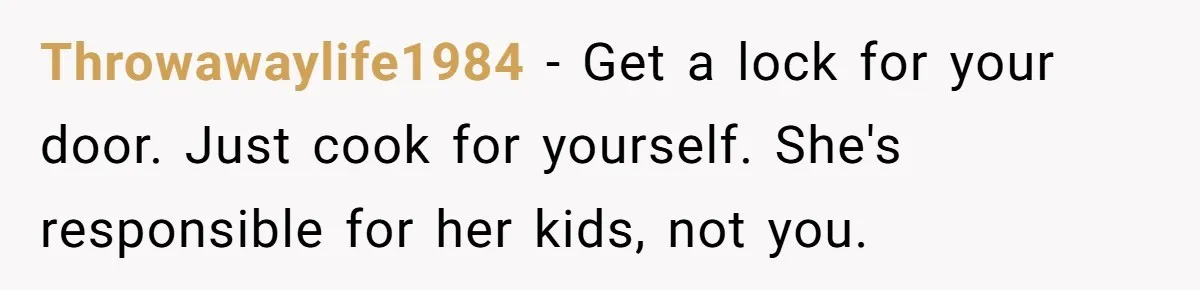 Throwawaylife1984 − Get a lock for your door. Just cook for yourself. She's responsible for her kids, not you.